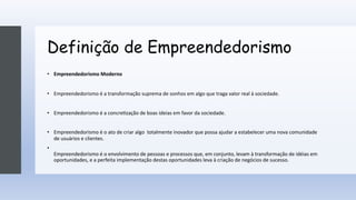 Definição de Empreendedorismo
• Empreendedorismo Moderno
• Empreendedorismo é a transformação suprema de sonhos em algo que traga valor real à sociedade.
• Empreendedorismo é a concre;zação de boas ideias em favor da sociedade.
• Empreendedorismo é o ato de criar algo totalmente inovador que possa ajudar a estabelecer uma nova comunidade
de usuários e clientes.
•
Empreendedorismo é o envolvimento de pessoas e processos que, em conjunto, levam à transformação de idéias em
oportunidades, e a perfeita implementação destas oportunidades leva à criação de negócios de sucesso.
 