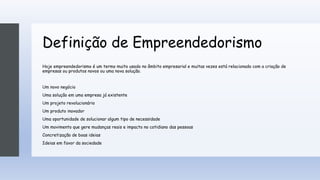 Definição de Empreendedorismo
Hoje empreendedorismo é um termo muito usado no âmbito empresarial e muitas vezes está relacionado com a criação de
empresas ou produtos novos ou uma nova solução.
Um novo negócio
Uma solução em uma empresa já existente
Um projeto revolucionário
Um produto inovador
Uma oportunidade de solucionar algum tipo de necessidade
Um movimento que gere mudanças reais e impacto no cotidiano das pessoas
Concretização de boas ideias
Ideias em favor da sociedade
 
