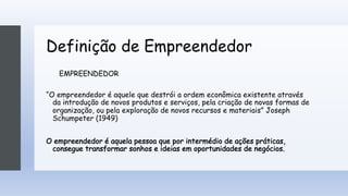 Definição de Empreendedor
EMPREENDEDOR
“O empreendedor é aquele que destrói a ordem econômica existente através
da introdução de novos produtos e serviços, pela criação de novas formas de
organização, ou pela exploração de novos recursos e materiais” Joseph
Schumpeter (1949)
O empreendedor é aquela pessoa que por intermédio de ações práticas,
consegue transformar sonhos e ideias em oportunidades de negócios.
 