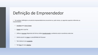 Deﬁnição de Empreendedor
• Em qualquer deﬁnição no mundo do empreendedorismo encontram-se, pelo menos, os seguintes aspectos referentes ao
empreendedor:
• Inicia;va para criar e inovar
• Paixão pelo o que faz
• U;liza os recursos disponíveis de forma cria;va transformando o ambiente social e econômico onde vive
• Aceita assumir os riscos e a possibilidade de fracassar
• Tem clareza no seu propósito
• Tem foco em seus obje;vo
 