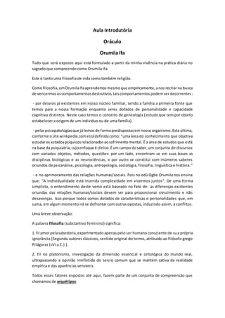 Aula Introdutória
Oráculo
Orumila Ifa
Tudo que será exposto aqui está formulado a partir da minha vivência na prática diária no
sagrado que compreendo como Orumila Ifa.
Este é tanto uma filosofia de vida como também religião.
Comofilosofia,emOrumila Ifaaprendemosmesmoque empiricamente,anos recriar na busca
de vencermososcomportamentosdestrutivos,taiscomportamentos podem ser decorrentes:
- por desvios já existentes em nosso núcleo familiar, sendo a família a primeira fonte que
temos para a nossa formação enquanto seres dotados de personalidade e capacidade
cognitiva distintos. Neste caso temos o conceito de genealogia (estudo que tem por objeto
estabelecer a origem de um indivíduo ou de uma família).
- pelaspsicopatologiasque játemosde formapredispostasem nosso organismo. Esta última,
conforme osite winkpedia.comestádefinidacomo:“umaárea do conhecimento que objetiva
estudaros estadospsíquicosrelacionadosaosofrimentomental. É a área de estudos que está
na base da psiquiatria, cujoenfoque é clínico.Éum campo dosaber,um conjunto de discursos
com variados objetos, métodos, questões: por um lado, encontram-se em suas bases as
disciplinas biológicas e as neurociências, e por outro se constitui com inúmeros saberes
oriundos da psicanálise, psicologia, antropologia, sociologia, filosofia, linguística e história.”
- e no aprimoramento das relações humanas/sociais. Pois no odú Ogbe Orumila nos ensina
que: “A individualidade está inserida complexidade em vivermos juntos”. De uma forma
simplista, o entendimento deste verso está baseado no fato de: as diferenças existentes
oriundas das relações humanas/sociais devem ser para proporcionar crescimento e não
desavenças. Isso porque todos somos dotados de características e personalidades que, em
suma, em algum momento irá se defrontar com outras opostas, induzindo assim, a conflitos.
Uma breve observação:
A palavra filosofia (substantivo feminino) significa:
1. fil amor pelasabedoria,experimentadoapenas pelo ser humano consciente de sua própria
ignorância [Segundo autores clássicos, sentido original do termo, atribuído ao filósofo grego
Pitágoras (sVI a.C.).].
2. fil no platonismo, investigação da dimensão essencial e ontológica do mundo real,
ultrapassando a opinião irrefletida do senso comum que se mantém cativa da realidade
empírica e das aparências sensíveis.
Todos esses fatores expostos até aqui, fazem parte de um conjunto de compreensão que
chamamos de arquétipos.
 