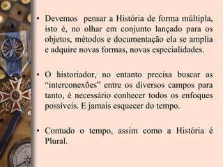 Devemos  pensar a História de forma múltipla, isto é, no olhar em conjunto lançado para os objetos, métodos e documentação ela se amplia e adquire novas formas, novas especialidades.O historiador, no entanto precisa buscar as “interconexões” entre os diversos campos para tanto, é necessário conhecer todos os enfoques possíveis. E jamais esquecer do tempo.Contudo o tempo, assim como a História é Plural.