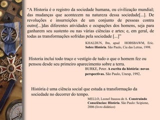 	“A Historia é o registro da sociedade humana, ou civilização mundial; das mudanças que acontecem na natureza dessa sociedade[...]. De revoluções e insurreições de um conjunto de pessoas contra outro[...]das diferentes atividades e ocupações dos homens, seja para ganharem seu sustento ou nas várias ciências e artes; e, em geral, de todas as transformações sofridas pela sociedade [...]”KHALDUN, Ibn, apud  HOBSBAWM, Eric. Sobre História. São Paulo, Cia das Letras, 1998.Historia inclui todo traço e vestígio de tudo o que o homem fez ou pensou desde seu primeiro aparecimento sobre a terra.BURKE, Peter. A escrita da história: novas perspectivas. São Paulo, Unesp, 1992.História é uma ciência social que estuda a transformação da sociedade no decorrer do tempo.MELLO, Leonel Itaussu de A. Construindo Consciências: História. São Paulo: Scipione, 2006 (livro didático)