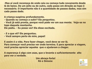 -Mas aí você recomeça de onde caiu ou começa tudo novamente desde
lá de baixo. De um jeito ou de outro, cada passo em direção ao topo é
necessário. O importante não é a quantidade de passos dados, mas sim
cada passo dado.

A criança suspirou profundamente.
- Quando eu começo a subir? Ela perguntou.
- Você já está pronta, porque você pode ver em sua mente. Veja-se no
topo daquela montanha.
Ele pediu. - Eu posso ver! Ela disse excitada.

- E o que vê? Ele perguntou.
- Você sempre perto de mim, papai!

E assim é a vida. Para fazer chegar, você deve se ver lá.
Para começar você precisa ver onde termina. E para apreciar a viagem,
você precisa apreciar aqueles que o ajudaram a chegar.

A esperança é algo com asas, que o levanta o suficientemente alto
para ver a verdade.
                          Um abraço forte!
                            Ró e Simone
 