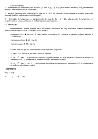 Fatos importantes:
1º - abaixamento da pressão máxima de vapor (p0 para p); p0 – p = Δp (abaixamento absoluto); Δp/p0 (abaixamento
relativo = efeito tonoscópico ou tonoscopia).

2º - aumento da temperatura de ebulição (θ0 para θe); θe - θ0 = Δθe (elevação da temperatura de ebulição da solução,
chamado de efeito ebulioscópico ou ebulioscopia).

3º - diminuição da temperatura de congelamento (θ0 para θc) θ0 – θc = Δθc (abaixamento da temperatura de
congelamento da solução, chamado de efeito crioscópico ou crioscopia).

LEI DE RAOULT

      Dissolvendo-se 1 mol de qualquer soluto, não-volátil e não-iônico, em 1 kg de solvente, observa-se sempre o
mesmo efeito ebulioscópico ou tonoscópico ou crioscópico.

       efeito tonoscópico  Δp/p0 = Kt . W (Δp/p0 = efeito tonoscópico; Kt = constante tonoscópica molal do solvente; W
       = molalidade).

       efeito ebulioscópico  Δθe = Ke . W

       efeito crioscópico  Δθc = Kc . W


       Existem fórmulas que nos permitem calcular as constantes coligativas:

       Kt = M2/1.000, em que M2 é a massa molar do solvente;
                 2
       Ke = R . T0 /1.000 . Lv (R = constante universal dos gases perfeitos = 2; T 0 = temperatura absoluta de ebulição do
       solvente puro (K); Lv = calor latente de vaporização do solvente puro (cal/g)).
                 2
       Kc = R . T0 /1.000 . Lf ( R = 2; T0 = temperatura absoluta de congelamento do solvente puro (K); L f = calor latente
       de fusão do solvente puro (cal/g).

- EXERCÍCIOS

Pág. 74 e 75

16)    21)     23)     26)
 