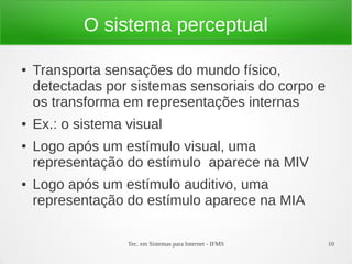 Tec. em Sistemas para Internet - IFMS 10
O sistema perceptual
● Transporta sensações do mundo físico,
detectadas por sistemas sensoriais do corpo e
os transforma em representações internas
● Ex.: o sistema visual
● Logo após um estímulo visual, uma
representação do estímulo aparece na MIV
● Logo após um estímulo auditivo, uma
representação do estímulo aparece na MIA
 