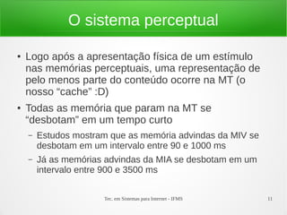 Tec. em Sistemas para Internet - IFMS 11
O sistema perceptual
● Logo após a apresentação física de um estímulo
nas memórias perceptuais, uma representação de
pelo menos parte do conteúdo ocorre na MT (o
nosso “cache” :D)
● Todas as memória que param na MT se
“desbotam” em um tempo curto
– Estudos mostram que as memória advindas da MIV se
desbotam em um intervalo entre 90 e 1000 ms
– Já as memórias advindas da MIA se desbotam em um
intervalo entre 900 e 3500 ms
 