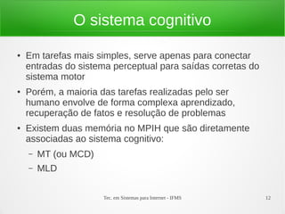 Tec. em Sistemas para Internet - IFMS 12
O sistema cognitivo
● Em tarefas mais simples, serve apenas para conectar
entradas do sistema perceptual para saídas corretas do
sistema motor
● Porém, a maioria das tarefas realizadas pelo ser
humano envolve de forma complexa aprendizado,
recuperação de fatos e resolução de problemas
● Existem duas memória no MPIH que são diretamente
associadas ao sistema cognitivo:
– MT (ou MCD)
– MLD
 