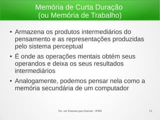 Tec. em Sistemas para Internet - IFMS 13
Memória de Curta Duração
(ou Memória de Trabalho)
● Armazena os produtos intermediários do
pensamento e as representações produzidas
pelo sistema perceptual
● É onde as operações mentais obtém seus
operandos e deixa os seus resultados
intermediários
● Analogamente, podemos pensar nela como a
memória secundária de um computador
 