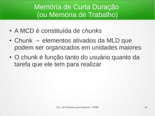 Tec. em Sistemas para Internet - IFMS 14
Memória de Curta Duração
(ou Memória de Trabalho)
● A MCD é constituída de chunks
● Chunk → elementos ativados da MLD que
podem ser organizados em unidades maiores
● O chunk é função tanto do usuário quanto da
tarefa que ele tem para realizar
 