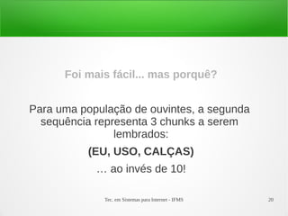 Tec. em Sistemas para Internet - IFMS 20
Foi mais fácil... mas porquê?
Para uma população de ouvintes, a segunda
sequência representa 3 chunks a serem
lembrados:
(EU, USO, CALÇAS)
… ao invés de 10!
 