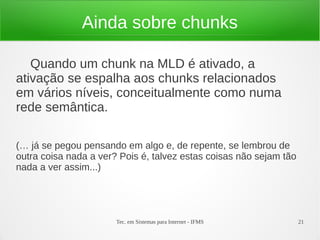 Tec. em Sistemas para Internet - IFMS 21
Ainda sobre chunks
Quando um chunk na MLD é ativado, a
ativação se espalha aos chunks relacionados
em vários níveis, conceitualmente como numa
rede semântica.
(… já se pegou pensando em algo e, de repente, se lembrou de
outra coisa nada a ver? Pois é, talvez estas coisas não sejam tão
nada a ver assim...)
 