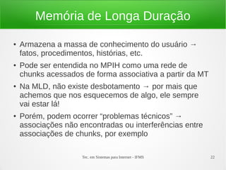Tec. em Sistemas para Internet - IFMS 22
Memória de Longa Duração
● Armazena a massa de conhecimento do usuário →
fatos, procedimentos, histórias, etc.
● Pode ser entendida no MPIH como uma rede de
chunks acessados de forma associativa a partir da MT
● Na MLD, não existe desbotamento → por mais que
achemos que nos esquecemos de algo, ele sempre
vai estar lá!
● Porém, podem ocorrer “problemas técnicos” →
associações não encontradas ou interferências entre
associações de chunks, por exemplo
 
