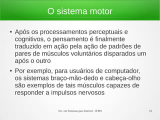 Tec. em Sistemas para Internet - IFMS 23
O sistema motor
● Após os processamentos perceptuais e
cognitivos, o pensamento é finalmente
traduzido em ação pela ação de padrões de
pares de músculos voluntários disparados um
após o outro
● Por exemplo, para usuários de computador,
os sistemas braço-mão-dedo e cabeça-olho
são exemplos de tais músculos capazes de
responder a impulsos nervosos
 