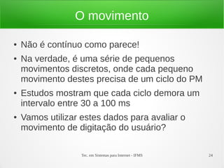 Tec. em Sistemas para Internet - IFMS 24
O movimento
● Não é contínuo como parece!
● Na verdade, é uma série de pequenos
movimentos discretos, onde cada pequeno
movimento destes precisa de um ciclo do PM
● Estudos mostram que cada ciclo demora um
intervalo entre 30 a 100 ms
● Vamos utilizar estes dados para avaliar o
movimento de digitação do usuário?
 