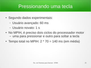 Tec. em Sistemas para Internet - IFMS 25
Pressionando uma tecla
● Segundo dados experimentais:
– Usuário avançado: 60 ms
– Usuário novato: 1 s
● No MPIH, é preciso dois ciclos do processador motor
→ uma para pressionar e outro para soltar a tecla
● Tempo total no MPIH: 2 * 70 = 140 ms (em média)
 