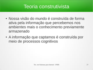 Tec. em Sistemas para Internet - IFMS 27
Teoria construtivista
● Nossa visão do mundo é construída de forma
ativa pela informação que percebemos nos
ambientes mais o conhecimento previamente
armazenado
● A informação que captamos é construída por
meio de processos cognitivos
 