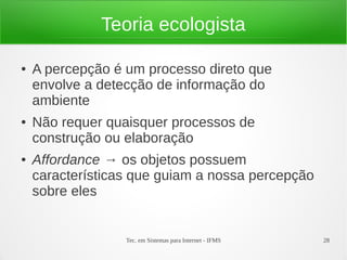 Tec. em Sistemas para Internet - IFMS 28
Teoria ecologista
● A percepção é um processo direto que
envolve a detecção de informação do
ambiente
● Não requer quaisquer processos de
construção ou elaboração
● Affordance → os objetos possuem
características que guiam a nossa percepção
sobre eles
 