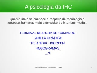 Tec. em Sistemas para Internet - IFMS 4
A psicologia da IHC
Quanto mais se conhece a respeito de tecnologia e
natureza humana, mais o conceito de interface muda...
TERMINAL DE LINHA DE COMANDO
JANELA GRÁFICA
TELA TOUCHSCREEN
HOLOGRAMAS
…?
 