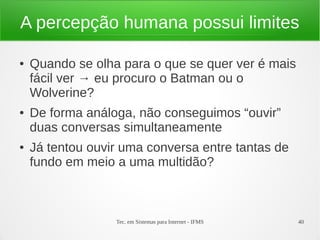 Tec. em Sistemas para Internet - IFMS 40
A percepção humana possui limites
● Quando se olha para o que se quer ver é mais
fácil ver → eu procuro o Batman ou o
Wolverine?
● De forma análoga, não conseguimos “ouvir”
duas conversas simultaneamente
● Já tentou ouvir uma conversa entre tantas de
fundo em meio a uma multidão?
 