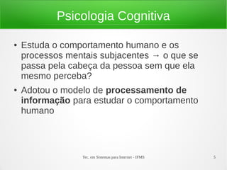 Tec. em Sistemas para Internet - IFMS 5
Psicologia Cognitiva
● Estuda o comportamento humano e os
processos mentais subjacentes → o que se
passa pela cabeça da pessoa sem que ela
mesmo perceba?
● Adotou o modelo de processamento de
informação para estudar o comportamento
humano
 