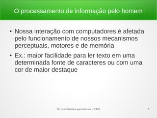 Tec. em Sistemas para Internet - IFMS 7
O processamento de informação pelo homem
● Nossa interação com computadores é afetada
pelo funcionamento de nossos mecanismos
perceptuais, motores e de memória
● Ex.: maior facilidade para ler texto em uma
determinada fonte de caracteres ou com uma
cor de maior destaque
 