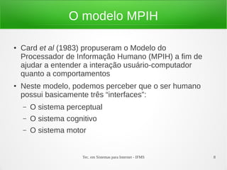 Tec. em Sistemas para Internet - IFMS 8
O modelo MPIH
● Card et al (1983) propuseram o Modelo do
Processador de Informação Humano (MPIH) a fim de
ajudar a entender a interação usuário-computador
quanto a comportamentos
● Neste modelo, podemos perceber que o ser humano
possui basicamente três “interfaces”:
– O sistema perceptual
– O sistema cognitivo
– O sistema motor
 