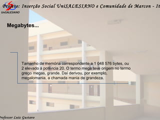 Professor Luiz Gustavo
Projeto: Inserção Social UniSALESIANO e Comunidade de Marcon - It
Megabytes...
Tamanho de memória correspondente a 1 048 576 bytes, ou
2 elevado à potência 20. O termo mega teve origem no termo
grego megas, grande. Daí derivou, por exemplo,
megalomania, a chamada mania de grandeza.
 