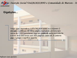 Professor Luiz Gustavo
Projeto: Inserção Social UniSALESIANO e Comunidade de Marcon - It
Gigabytes...
Vulgo giga, equivale a 1 073 741 824 bytes ou o número 2
elevado à potência 30. Uma página normal de um livro tem
cerca de 3 000 caracteres, logo um gigabyte seria equivalente
a mais de 6 000 livros com 500 páginas cada um. A palavra
giga é grega e significa gigante.
 