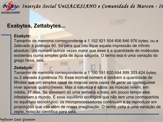 Professor Luiz Gustavo
Projeto: Inserção Social UniSALESIANO e Comunidade de Marcon - It
Exabytes, Zettabytes...
Exabyte:
Tamanho de memória correspondente a 1 152 921 504 606 846 976 bytes, ou a
2elevado à potência 60. Só para que não fique aquela impressão de infinito
absoluto, um número quinze vezes maior que esse é a quantidade de moléculas
existentes numa simples gota de água salgada. O termo exa é uma variação do
grego hexa, seis.
Zettabyte:
Tamanho de memória correspondente a 1 180 591 620 684 899 303 424 bytes,
ou 2 elevado à potência 70. Esse incrível número é também a quantidade de
filhotes que um simples casal de moscas seria capaz de gerar se conseguisse
viver apenas quatro meses. Mas a natureza é sábia: as moscas vivem, em
média, 37 dias. Se vivessem só uma semana a mais, em pouco tempo elas
infestariam o mundo. É esse equilíbrio ecológico que não tem uma contrapartida
no equilíbrio tecnológico: os microprocessadores continuam a se reproduzir em
proporções que vão além de nossa imaginação. O termo zetta é uma variação de
zepto, notação científica para sete.
 