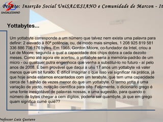 Professor Luiz Gustavo
Projeto: Inserção Social UniSALESIANO e Comunidade de Marcon - It
Um yottabyte corresponde a um número que talvez nem exista uma palavra para
definir: 2 elevado à 80ª potência, ou, de modo mais simples, 1 208 925 819 581
336 886 706 176 bytes. Em 1965, Gordon Moore, co-fundador da Intel, criou a
Lei de Moore, segunda a qual a capacidade dos chips dobra a cada dezoito
meses. Como até agora ele acertou, o yottabyte seria a memória-padrão de um
micro - ou qualquer outra engenhoca que venha a substituí-lo no futuro - aí pelo
anos de 2008. É bem provável que daqui a uns 17 anos um yottabyte vá valer
menos que um bit furado. É difícil imaginar o que isso vai significar na prática, já
que hoje ainda estamos encantados com um terabyte, que tem uma capacidade
cerca de 1 trilhão de vezes menor do que um yottabyte. O termo yotta é uma
variação de yocto, notação científica para oito. Felizmente, o dicionário grego é
uma fonte inesgotável de palavras nossas, e uma sugestão, para quando o
número de bytes chegar a cem dígitos, poderia ser quambyte, já que em grego
quam significa cumé quié??
Yottabytes...
 