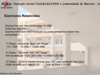 Professor Luiz Gustavo
Projeto: Inserção Social UniSALESIANO e Comunidade de Marcon - It
Espaço livre em meu computador 15 (GB)
Cada foto 500 (KB)
Quantas fotos com está resolução eu posso armazenar nesse meu
computador?
1º Passo – converter “giga” em “mega”:
15 x 1024 - 15 (GB) = 15360 (MB)
2º Passo – converter “kilo” em “mega”:
500 dividido por 1024 - 500 (KB) = 0,48828125 (MB)
3º Passo – dividir o espaço livre do meu “PC” pela resolução das fotos
15360 dividido por 0.48828125 - Total de fotos = 31.457
Exercícios Resolvidos
 