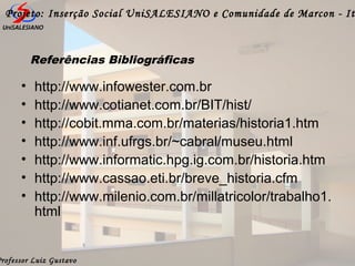 Professor Luiz Gustavo
Projeto: Inserção Social UniSALESIANO e Comunidade de Marcon - It
Referências Bibliográficas
• http://www.infowester.com.br
• http://www.cotianet.com.br/BIT/hist/
• http://cobit.mma.com.br/materias/historia1.htm
• http://www.inf.ufrgs.br/~cabral/museu.html
• http://www.informatic.hpg.ig.com.br/historia.htm
• http://www.cassao.eti.br/breve_historia.cfm
• http://www.milenio.com.br/millatricolor/trabalho1.
html
 