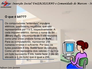 Professor Luiz Gustavo
Projeto: Inserção Social UniSALESIANO e Comunidade de Marcon - It
O que é bit???
Os computadores "entendem" impulsos
elétricos, positivos ou negativos, que são
representados por 1 e 0, respectivamente. A
cada impulso elétrico, damos o nome de Bit
(BInary digiT). Um conjunto de 8 bits reunidos
como uma única unidade forma um Byte.
Para os computadores, representar 256
números binários é suficiente. Por isso, os
bytes possuem 8 bits. Basta fazer os cálculos.
Como um bit representa dois valores (1 ou 0) e
um byte representa 8 bits, basta fazer 2 (do bit)
elevado a 8 (do byte) que é igual a 256.
 