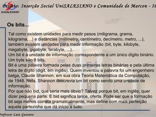 Professor Luiz Gustavo
Projeto: Inserção Social UniSALESIANO e Comunidade de Marcon - It
Os bits...
Tal como existem unidades para medir pesos (miligrama, grama,
kilograma,...) e distâncias (milímetro, centímetro, decímetro, metro, ...),
também existem unidades para medir informação (bit, byte, kilobyte,
megabyte, gigabyte, terabyte, ...).
Um bit é a unidade de informação correspondente a um único dígito binário.
Um byte são 8 bits.
Bit é uma palavra formada pelas duas primeiras letras binárias e pela última
letra de dígito (digit, em inglês). Quem inventou a palavra foi um engenheiro
belga, Claude Shannon, em sua obra Teoria Matemática da Computação,
de 1948. Nela, Shannon descrevia um bit como sendo uma unidade de
informação.
Por que não bid, que seria mais óbvio? Talvez porque bit, em inglês, quer
dizer pequena parte. E bid significa lance, oferta. Pode ser que a formação
bit seja menos correta gramaticalmente, mas define com mais perfeição
aquela partezinha que dá início a tudo.
 