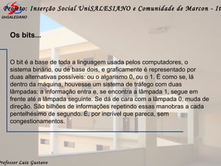 Professor Luiz Gustavo
Projeto: Inserção Social UniSALESIANO e Comunidade de Marcon - It
O bit é a base de toda a linguagem usada pelos computadores, o
sistema binário, ou de base dois, e graficamente é representado por
duas alternativas possíveis: ou o algarismo 0, ou o 1. É como se, lá
dentro da máquina, houvesse um sistema de tráfego com duas
lâmpadas: a informação entra e, se encontra a lâmpada 1, segue em
frente até a lâmpada seguinte. Se dá de cara com a lâmpada 0, muda de
direção. São bilhões de informações repetindo essas manobras a cada
pentelhésimo de segundo. É, por incrível que pareca, sem
congestionamentos.
Os bits...
 