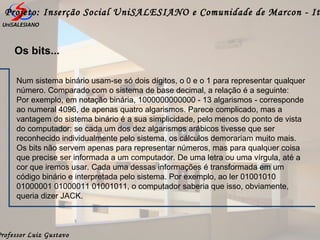 Professor Luiz Gustavo
Projeto: Inserção Social UniSALESIANO e Comunidade de Marcon - It
Num sistema binário usam-se só dois dígitos, o 0 e o 1 para representar qualquer
número. Comparado com o sistema de base decimal, a relação é a seguinte:
Por exemplo, em notação binária, 1000000000000 - 13 algarismos - corresponde
ao numeral 4096, de apenas quatro algarismos. Parece complicado, mas a
vantagem do sistema binário é a sua simplicidade, pelo menos do ponto de vista
do computador: se cada um dos dez algarismos arábicos tivesse que ser
reconhecido individualmente pelo sistema, os cálculos demorariam muito mais.
Os bits não servem apenas para representar números, mas para qualquer coisa
que precise ser informada a um computador. De uma letra ou uma vírgula, até a
cor que iremos usar. Cada uma dessas informações é transformada em um
código binário e interpretada pelo sistema. Por exemplo, ao ler 01001010
01000001 01000011 01001011, o computador saberia que isso, obviamente,
queria dizer JACK.
Os bits...
 