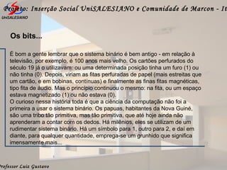 Professor Luiz Gustavo
Projeto: Inserção Social UniSALESIANO e Comunidade de Marcon - It
Os bits...
É bom a gente lembrar que o sistema binário é bem antigo - em relação à
televisão, por exemplo, é 100 anos mais velho. Os cartões perfurados do
século 19 já o utilizavam: ou uma determinada posição tinha um furo (1) ou
não tinha (0). Depois, viriam as fitas perfuradas de papel (mais estreitas que
um cartão, e em bobinas, contínuas) e finalmente as finas fitas magnéticas,
tipo fita de áudio. Mas o princípio continuou o mesmo: na fita, ou um espaço
estava magnetizado (1) ou não estava (0).
O curioso nessa história toda é que a ciência da computação não foi a
primeira a usar o sistema binário. Os papuas, habitantes da Nova Guiné,
são uma tribo tão primitiva, mas tão primitiva, que até hoje ainda não
aprenderam a contar com os dedos. Há milênios, eles se utilizam de um
rudimentar sistema binário. Há um símbolo para 1, outro para 2, e daí em
diante, para qualquer quantidade, emprega-se um grunhido que significa
imensamente mais...
 