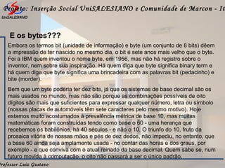 Professor Luiz Gustavo
Projeto: Inserção Social UniSALESIANO e Comunidade de Marcon - It
E os bytes???
Embora os termos bit (unidade de informação) e byte (um conjunto de 8 bits) dêem
a impressão de ter nascido no mesmo dia, o bit é sete anos mais velho que o byte.
Foi a IBM quem inventou o nome byte, em 1956, mas não há registro sobre o
inventor, nem sobre sua inspiração. Há quem diga que byte significa binary term e
há quem diga que byte significa uma brincadeira com as palavras bit (pedacinho) e
bite (morder).
Bem que um byte poderia ter dez bits, já que os sistemas de base decimal são os
mais usados no mundo, mas não são porque as combinações possíveis de oito
dígitos são mais que suficientes para expressar qualquer número, letra ou símbolo
(nossas placas de automóveis têm sete caracteres pelo mesmo motivo). Hoje
estamos muito acostumados à prevalência métrica de base 10, mas muitas
matemáticas foram construídas tendo como base o 60 - uma herança que
recebemos os babilônios, há 40 séculos - e não o 10. O triunfo do 10, fruto da
prosaica vitória de nossas mãos e pés de dez dedos, não impediu, no entanto, que
a base 60 ainda seja amplamente usada - no contar das horas e dos graus, por
exemplo - e que conviva com o atual reinado da base decimal. Quem sabe se, num
futuro movida à computação, o oito não passará a ser o único padrão.
 
