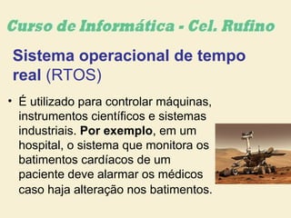 Sistema operacional de tempo
real (RTOS)
• É utilizado para controlar máquinas,
instrumentos científicos e sistemas
industriais. Por exemplo, em um
hospital, o sistema que monitora os
batimentos cardíacos de um
paciente deve alarmar os médicos
caso haja alteração nos batimentos.
 