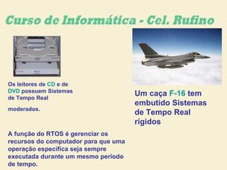 Os leitores de CD e de
DVD possuem Sistemas
de Tempo Real
moderados.
Um caça F-16 tem
embutido Sistemas
de Tempo Real
rígidos
A função do RTOS é gerenciar os
recursos do computador para que uma
operação específica seja sempre
executada durante um mesmo período
de tempo.
 