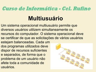 Multiusuário
Um sistema operacional multiusuário permite que
diversos usuários utilizem simultaneamente os
recursos do computador. O sistema operacional deve
se certificar de que as solicitações de vários usuários
estejam balanceadas. Cada um
dos programas utilizados deve
dispor de recursos suficientes
e separados, de forma que o
problema de um usuário não
afete toda a comunidade de
usuários.
 
