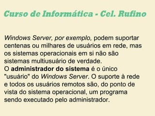 Windows Server, por exemplo, podem suportar
centenas ou milhares de usuários em rede, mas
os sistemas operacionais em si não são
sistemas multiusuário de verdade.
O administrador do sistema é o único
"usuário" do Windows Server. O suporte à rede
e todos os usuários remotos são, do ponto de
vista do sistema operacional, um programa
sendo executado pelo administrador.
 