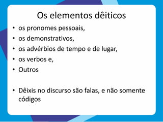 Os elementos dêiticos
• os pronomes pessoais,
• os demonstrativos,
• os advérbios de tempo e de lugar,
• os verbos e,
• Outros
• Dêixis no discurso são falas, e não somente
códigos
 