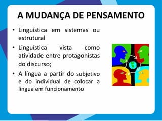 A MUDANÇA DE PENSAMENTO
• Linguística em sistemas ou
estrutural
• Linguística vista como
atividade entre protagonistas
do discurso;
• A língua a partir do subjetivo
e do individual de colocar a
língua em funcionamento
 