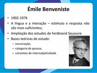 Émile Benveniste
• 1902-1976
• A língua e a interação – estímulo e resposta não
são mais suficientes;
• Ampliação dos estudos de Ferdinand Saussure
• Bases teóricas de estudo:
– enunciação,
– categoria de pessoa,
– conceitos de intersubjetividade
 