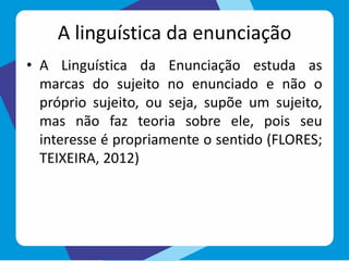 A linguística da enunciação
• A Linguística da Enunciação estuda as
marcas do sujeito no enunciado e não o
próprio sujeito, ou seja, supõe um sujeito,
mas não faz teoria sobre ele, pois seu
interesse é propriamente o sentido (FLORES;
TEIXEIRA, 2012)
 