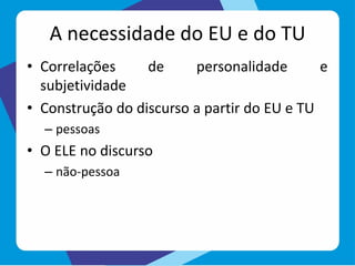 A necessidade do EU e do TU
• Correlações de personalidade e
subjetividade
• Construção do discurso a partir do EU e TU
– pessoas
• O ELE no discurso
– não-pessoa
 