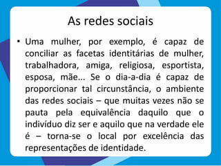 As redes sociais
• Uma mulher, por exemplo, é capaz de
conciliar as facetas identitárias de mulher,
trabalhadora, amiga, religiosa, esportista,
esposa, mãe... Se o dia-a-dia é capaz de
proporcionar tal circunstância, o ambiente
das redes sociais – que muitas vezes não se
pauta pela equivalência daquilo que o
indivíduo diz ser e aquilo que na verdade ele
é – torna-se o local por excelência das
representações de identidade.
 
