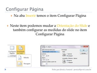 Configurar Página
 Na aba Inserir temos o item Configurar Página
 Neste item podemos mudar a Orientação do Slide e
também configurar as medidas do slide no item
Configurar Página
Feito por Jéssica Amaral - jessica@pvwi.com.br
 
